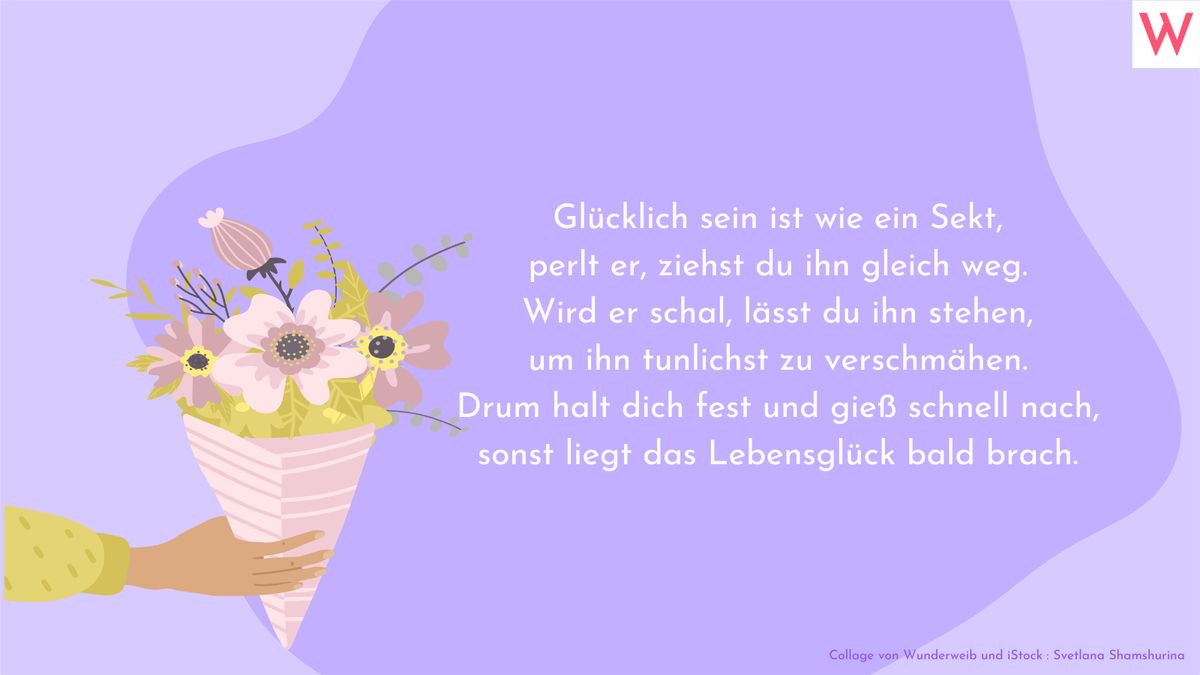 Glücklich sein ist wie ein Sekt, perlt er, ziehst du ihn gleich weg. Wird er schal, lässt du ihn stehen, um ihn tunlichst zu verschmähen. Drum halt dich fest und gieß schnell nach, sonst liegt das Lebensglück bald brach.