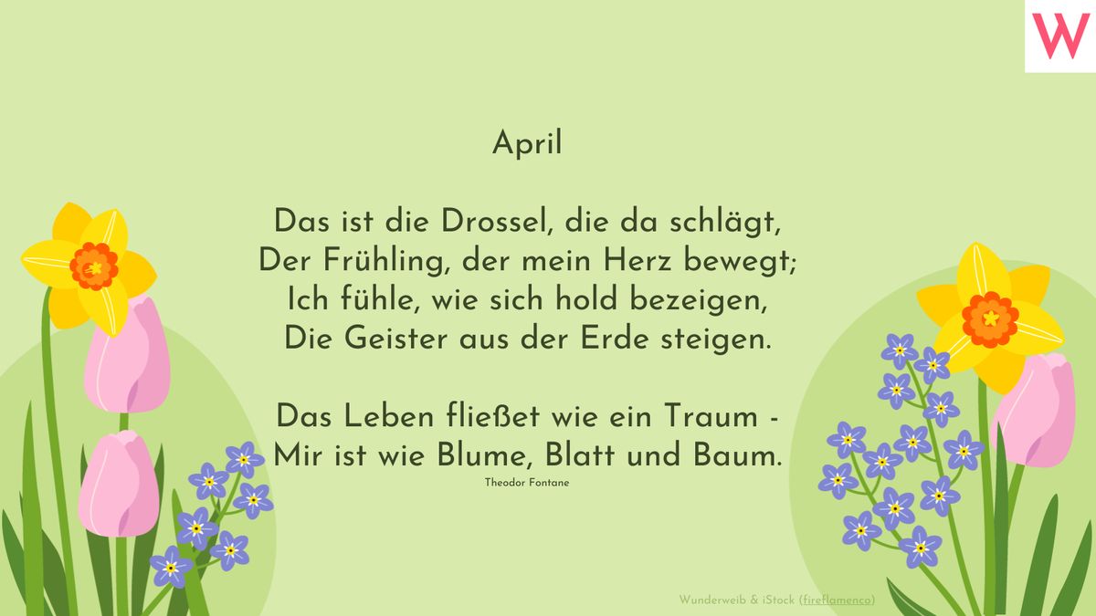 April - Das ist die Drossel, die da schlägt, Der Frühling, der mein Herz bewegt; Ich fühle, wie sich hold bezeigen, Die Geister aus der Erde steigen.  Das Leben fließet wie ein Traum - Mir ist wie Blume, Blatt und Baum. (Theodor Fontane)