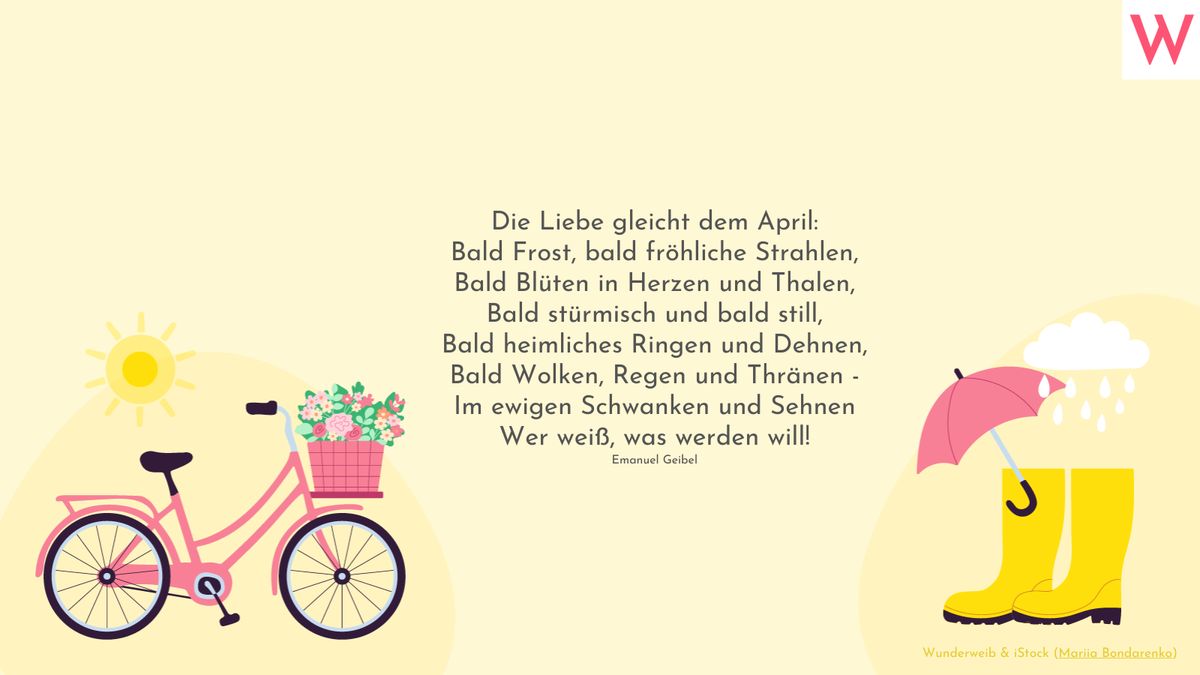 Die Liebe gleicht dem April:  Bald Frost, bald fröhliche Strahlen,  Bald Blüten in Herzen und Thalen,  Bald stürmisch und bald still,  Bald heimliches Ringen und Dehnen,  Bald Wolken, Regen und Thränen -  Im ewigen Schwanken und Sehnen  Wer weiß, was werden will!  (Emanuel Geibel)