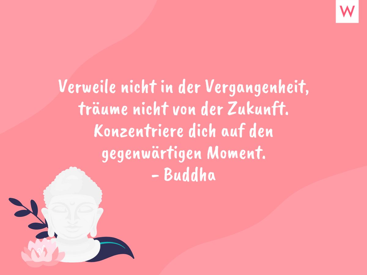 Verweile nicht in der Vergangenheit, träume nicht von der Zukunft. Konzentriere dich auf den gegenwärtigen Moment. - Buddha