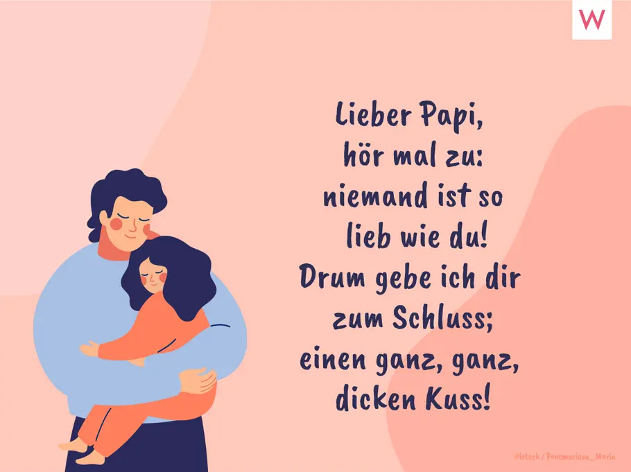 Lieber Papi, hör mal zu: niemand ist so lieb wie du! Drum gebe ich dir zum Schluss; einen ganz, ganz, dicken Kuss! Lieber Papi, hör mal zu: niemand ist so lieb wie du! Drum gebe ich dir zum Schluss; einen ganz, ganz, dicken Kuss!