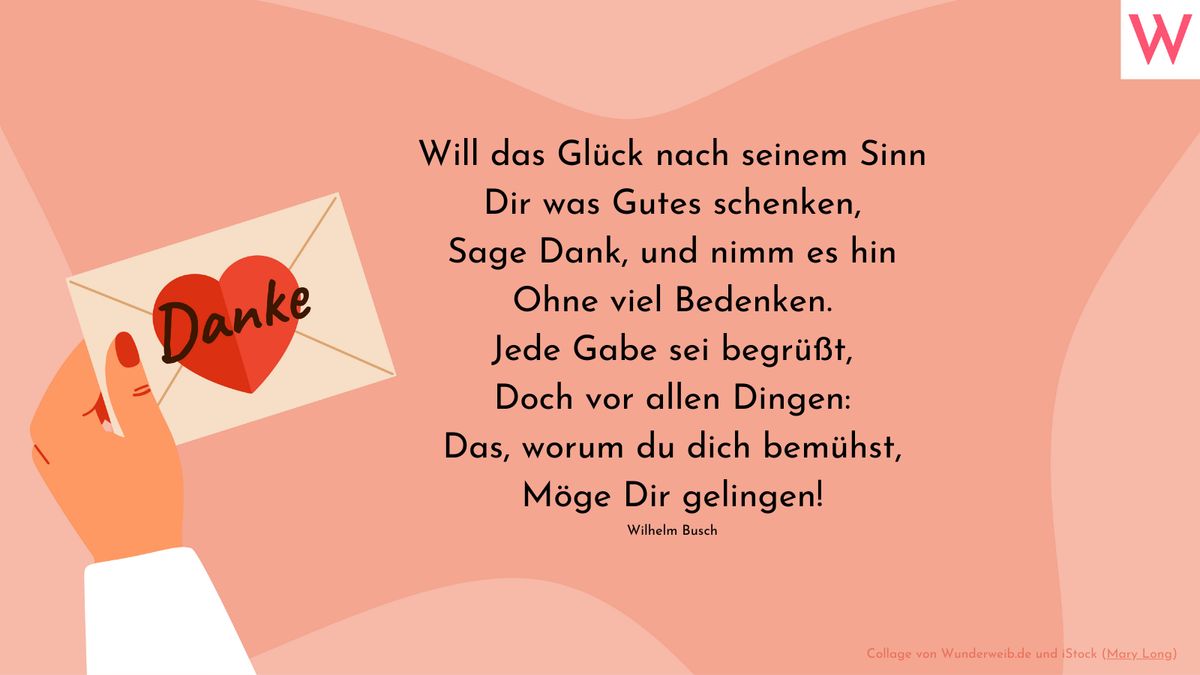 Will das Glück nach seinem Sinn Dir was Gutes schenken, Sage Dank, und nimm es hin Ohne viel Bedenken. Jede Gabe sei begrüßt, Doch vor allen Dingen: Das, worum du dich bemühst, Möge Dir gelingen! (Wilhelm Busch)