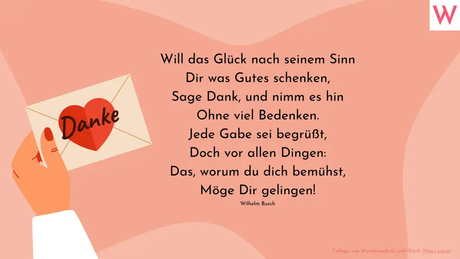 Will das Glück nach seinem Sinn Dir was Gutes schenken, Sage Dank, und nimm es hin Ohne viel Bedenken. Jede Gabe sei begrüßt, Doch vor allen Dingen: Das, worum du dich bemühst, Möge Dir gelingen! (Wilhelm Busch) Will das Glück nach seinem Sinn Dir was Gutes schenken, Sage Dank, und nimm es hin Ohne viel Bedenken. Jede Gabe sei begrüßt, Doch vor allen Dingen: Das, worum du dich bemühst, Möge Dir gelingen! (Wilhelm Busch)