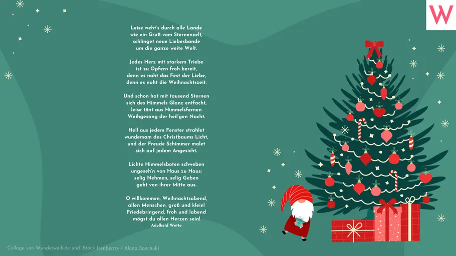 Leise wehts durch alle Lande wie ein Gruß vom Sternenzelt, schlinget neue Liebesbande um die ganze weite Welt. Jedes Herz mit starkem Triebe ist zu Opfern froh bereit, denn es naht das Fest der Liebe, denn es naht die Weihnachtszeit. Und schon hat mit tausend Sternen sich des Himmels Glanz entfacht, leise tönt aus Himmelsfernen Weihgesang der heilgen Nacht. Hell aus jedem Fenster strahlet wundersam des Christbaums Licht, und der Freude Schimmer malet sich auf jedem Angesicht. Lichte Himmelsboten schweben ungesehn von Haus zu Haus; selig Nehmen, selig Geben geht von ihrer Mitte aus. O willkommen, Weihnachtsabend, allen Menschen, groß und klein! Friedebringend, froh und labend mögst du allen Herzen sein! (Adelheid Wette) Leise wehts durch alle Lande wie ein Gruß vom Sternenzelt, schlinget neue Liebesbande um die ganze weite Welt. Jedes Herz mit starkem Triebe ist zu Opfern froh bereit, denn es naht das Fest der Liebe, denn es naht die Weihnachtszeit. Und schon hat mit tausend Sternen sich des Himmels Glanz entfacht, leise tönt aus Himmelsfernen Weihgesang der heilgen Nacht. Hell aus jedem Fenster strahlet wundersam des Christbaums Licht, und der Freude Schimmer malet sich auf jedem Angesicht. Lichte Himmelsboten schweben ungesehn von Haus zu Haus; selig Nehmen, selig Geben geht von ihrer Mitte aus. O willkommen, Weihnachtsabend, allen Menschen, groß und klein! Friedebringend, froh und labend mögst du allen Herzen sein! (Adelheid Wette)