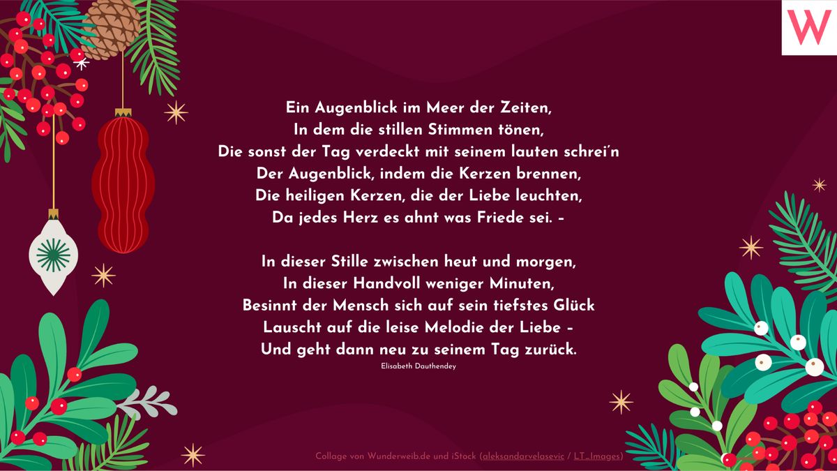 Ein Augenblick im Meer der Zeiten, In dem die stillen Stimmen tönen, Die sonst der Tag verdeckt mit seinem lauten schrei’n Der Augenblick, indem die Kerzen brennen, Die heiligen Kerzen, die der Liebe leuchten, Da jedes Herz es ahnt was Friede sei. –  In dieser Stille zwischen heut und morgen, In dieser Handvoll weniger Minuten, Besinnt der Mensch sich auf sein tiefstes Glück Lauscht auf die leise Melodie der Liebe – Und geht dann neu zu seinem Tag zurück. (Elisabeth Dauthendey)