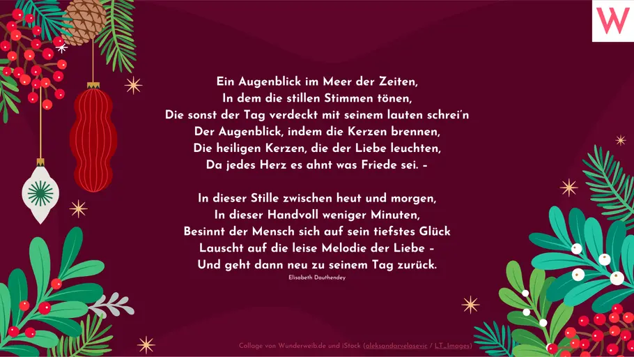 Ein Augenblick im Meer der Zeiten, In dem die stillen Stimmen tönen, Die sonst der Tag verdeckt mit seinem lauten schrei’n Der Augenblick, indem die Kerzen brennen, Die heiligen Kerzen, die der Liebe leuchten, Da jedes Herz es ahnt was Friede sei. – In dieser Stille zwischen heut und morgen, In dieser Handvoll weniger Minuten, Besinnt der Mensch sich auf sein tiefstes Glück Lauscht auf die leise Melodie der Liebe – Und geht dann neu zu seinem Tag zurück. (Elisabeth Dauthendey) Ein Augenblick im Meer der Zeiten, In dem die stillen Stimmen tönen, Die sonst der Tag verdeckt mit seinem lauten schrei’n Der Augenblick, indem die Kerzen brennen, Die heiligen Kerzen, die der Liebe leuchten, Da jedes Herz es ahnt was Friede sei. – In dieser Stille zwischen heut und morgen, In dieser Handvoll weniger Minuten, Besinnt der Mensch sich auf sein tiefstes Glück Lauscht auf die leise Melodie der Liebe – Und geht dann neu zu seinem Tag zurück. (Elisabeth Dauthendey)