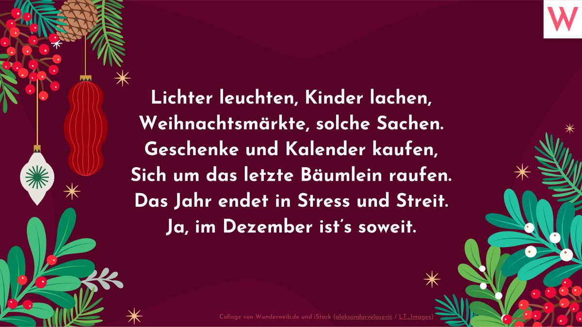 Lichter leuchten, Kinder lachen, Weihnachtsmärkte, solche Sachen. Geschenke und Kalender kaufen, Sich um das letzte Bäumlein raufen. Das Jahr endet in Stress und Streit. Ja, im Dezember ists soweit.