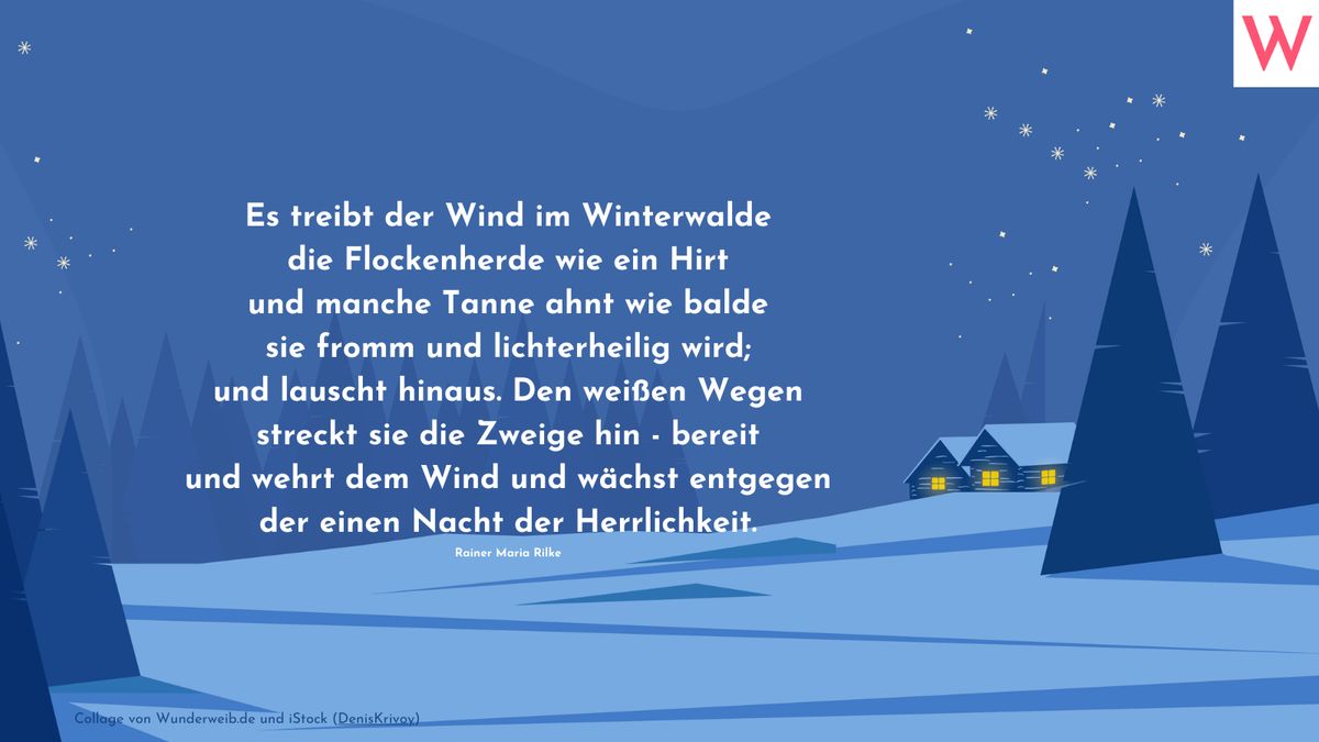 Es treibt der Wind im Winterwalde die Flockenherde wie ein Hirt und manche Tanne ahnt wie balde sie fromm und lichterheilig wird; und lauscht hinaus. Den weißen Wegen streckt sie die Zweige hin - bereit und wehrt dem Wind und wächst entgegen der einen Nacht der Herrlichkeit. (Rainer Maria Rilke)