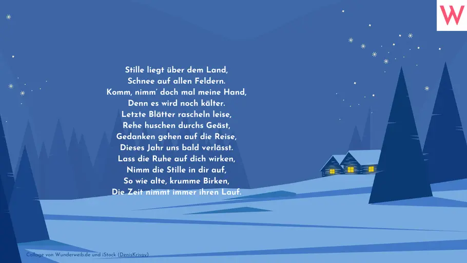 Stille liegt über dem Land, Schnee auf allen Feldern. Komm, nimm doch mal meine Hand, Denn es wird noch kälter. Letzte Blätter rascheln leise, Rehe huschen durchs Geäst, Gedanken gehen auf die Reise, Dieses Jahr uns bald verlässt. Lass die Ruhe auf dich wirken, Nimm die Stille in dir auf, So wie alte, krumme Birken, Die Zeit nimmt immer ihren Lauf. Stille liegt über dem Land, Schnee auf allen Feldern. Komm, nimm doch mal meine Hand, Denn es wird noch kälter. Letzte Blätter rascheln leise, Rehe huschen durchs Geäst, Gedanken gehen auf die Reise, Dieses Jahr uns bald verlässt. Lass die Ruhe auf dich wirken, Nimm die Stille in dir auf, So wie alte, krumme Birken, Die Zeit nimmt immer ihren Lauf.