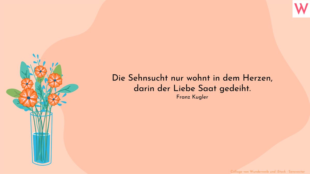 Die Sehnsucht nur wohnt in dem Herzen, darin der Liebe Saat gedeiht. (Franz Kugler)