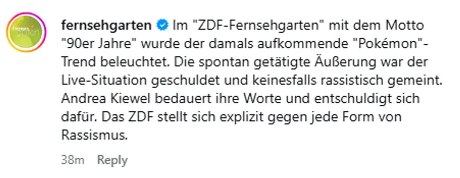 Erklärung ZDF Fernsehgarten Erklärung ZDF Fernsehgarten: Im ZDF-Fernsehgarten mit dem Motto 90er Jahre wurde der damals aufkommende Pokémon-Trend beleuchtet. Die spontan getätigte Äußerung war der Live-Situation geschuldet und keinesfalls rassistisch gemeint. Andrea Kiewel bedauert ihre Worte und entschuldigt sich dafür. Das ZDF stellt sich explizit gegen jede Form von Rassismus.