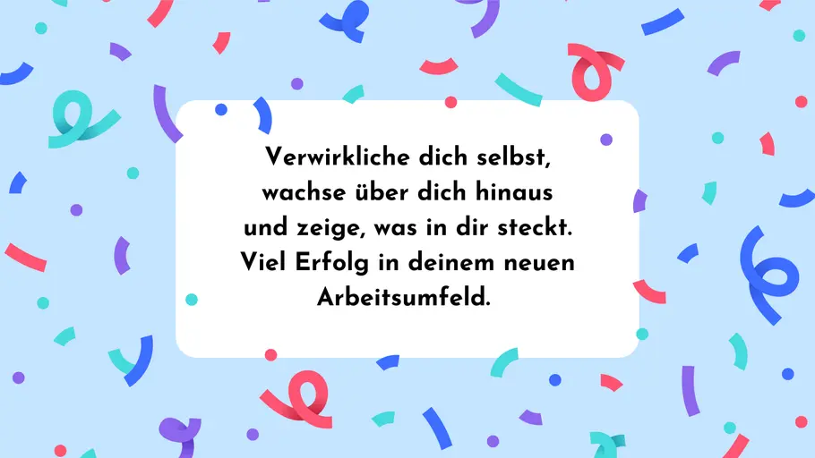 Verwirkliche dich selbst, wachse über dich hinaus und zeige, was in dir steckt. Viel Erfolg in deinem neuen Arbeitsumfeld. Verwirkliche dich selbst, wachse über dich hinaus und zeige, was in dir steckt. Viel Erfolg in deinem neuen Arbeitsumfeld.