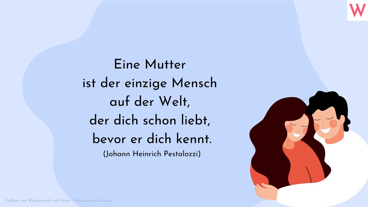 Eine Mutter ist der einzige Mensch auf der Welt, der dich schon liebt, bevor er dich kennt.  Johann Heinrich Pestalozzi