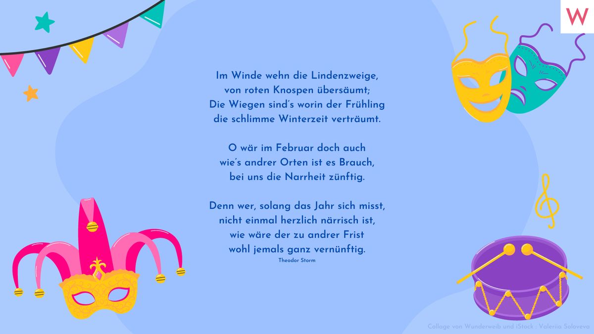 Im Winde wehn die Lindenzweige, von roten Knospen übersäumt; Die Wiegen sind’s worin der Frühling die schlimme Winterzeit verträumt.  O wär im Februar doch auch wie’s andrer Orten ist es Brauch, bei uns die Narrheit zünftig.  Denn wer, solang das Jahr sich misst, nicht einmal herzlich närrisch ist, wie wäre der zu andrer Frist wohl jemals ganz vernünftig. (Theodor Storm)