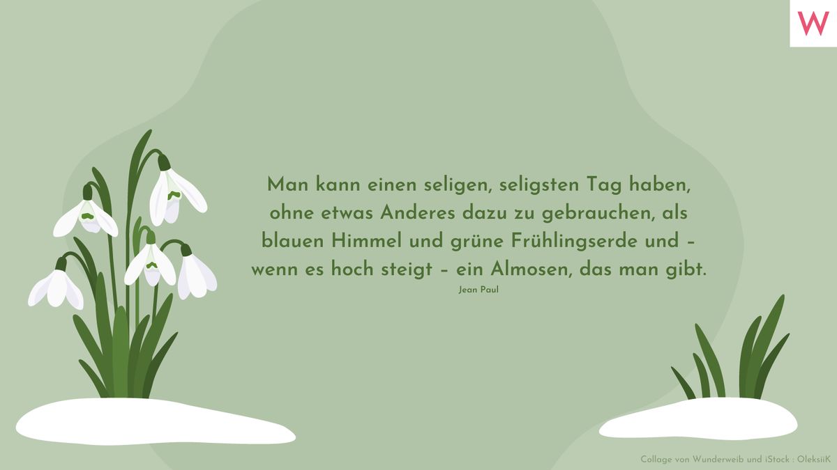 Man kann einen seligen, seligsten Tag haben, ohne etwas Anderes dazu zu gebrauchen, als blauen Himmel und grüne Frühlingserde und – wenn es hoch steigt – ein Almosen, das man gibt. (Jean Paul)