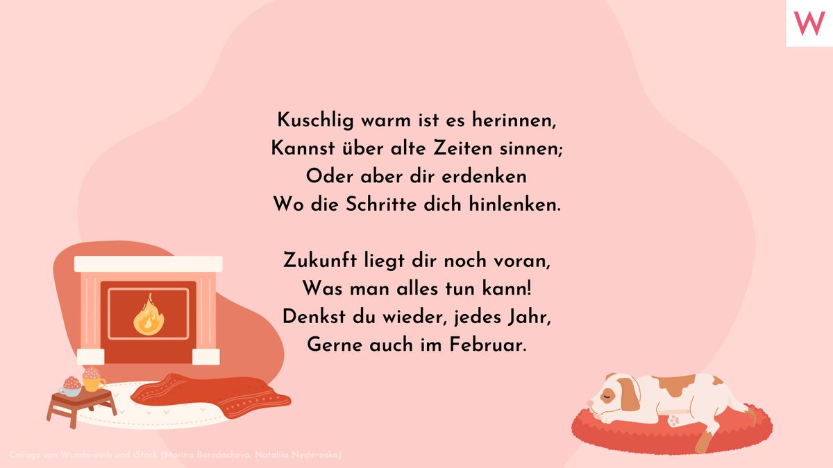 Kuschlig warm ist es herinnen, Kannst über alte Zeiten sinnen; Oder aber dir erdenken Wo die Schritte dich hinlenken.  Zukunft liegt dir noch voran, Was man alles tun kann! Denkst du wieder, jedes Jahr, Gerne auch im Februar.