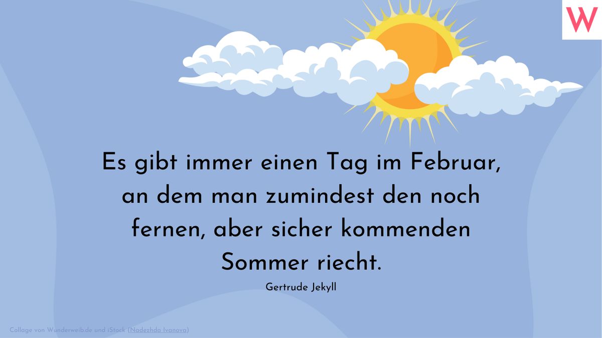 Es gibt immer einen Tag im Februar, an dem man zumindest den noch fernen, aber sicher kommenden Sommer riecht. (Gertrude Jekyll)