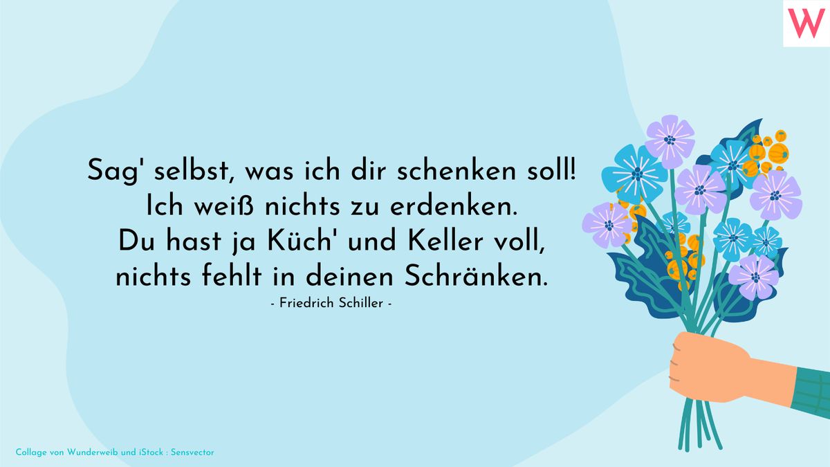 Sag selbst, was ich dir schenken soll! Ich weiß nichts zu erdenken. Du hast ja Küch und Keller voll, nichts fehlt in deinen Schränken. (Friedrich Schiller)