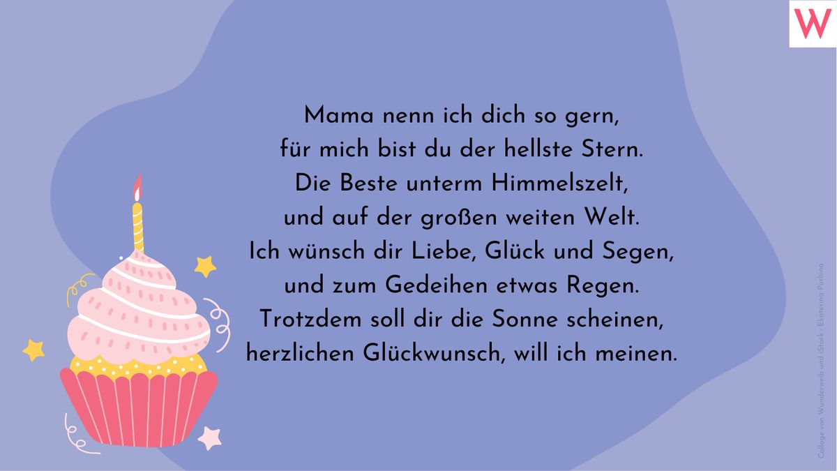 Mama nenn ich dich so gern, für mich bist du der hellste Stern. Die Beste unterm Himmelszelt, und auf der großen weiten Welt. Ich wünsch die Liebe, Glück und Segen, und zum Gedeihen etwas Regen. Trotzdem soll dir die Sonne scheinen, herzlichen Glückwunsch, will ich meinen.