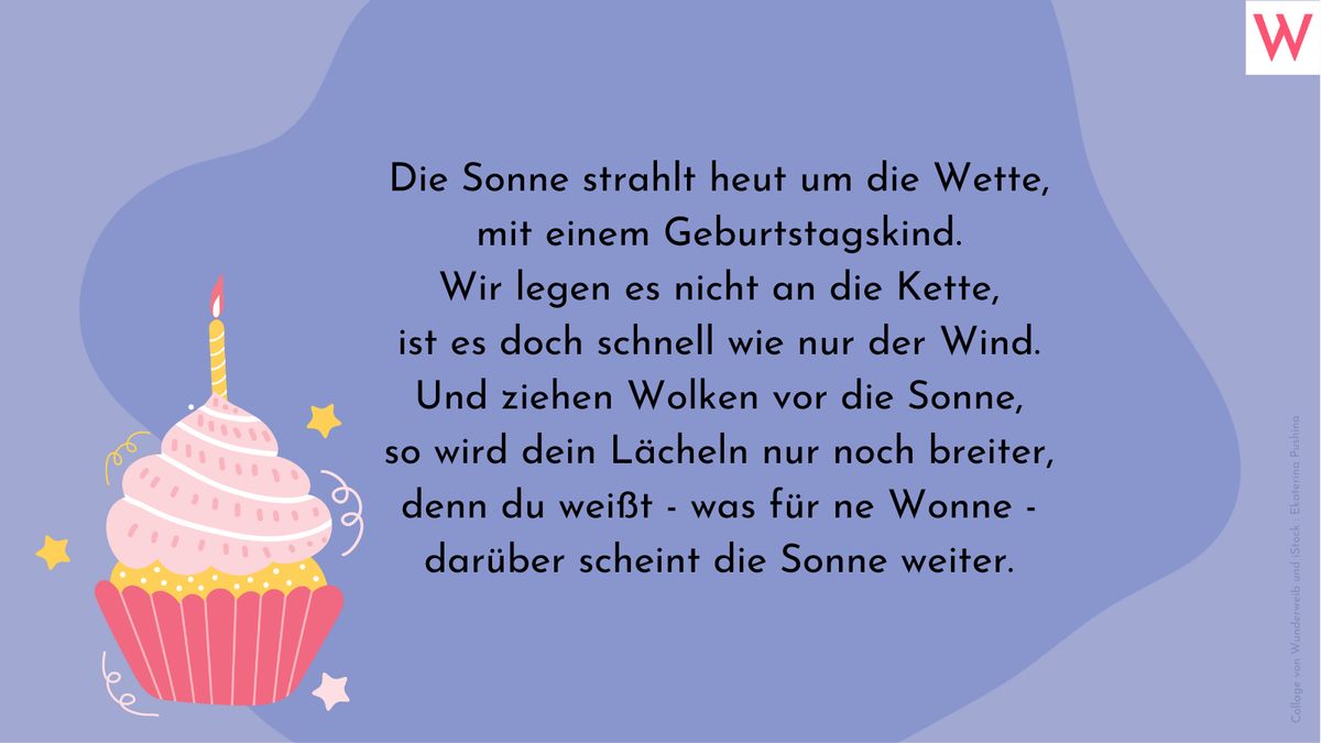 Die Sonne strahlt heut um die Wette, mit einem Geburtstagskind. Wir legen es nicht an die Kette, ist es doch schnell wie nur der Wind. Und ziehen Wolken vor die Sonne, so wird dein Lächeln nur noch breiter, denn du weißt - was für ne Wonne - darüber scheint die Sonne weiter.