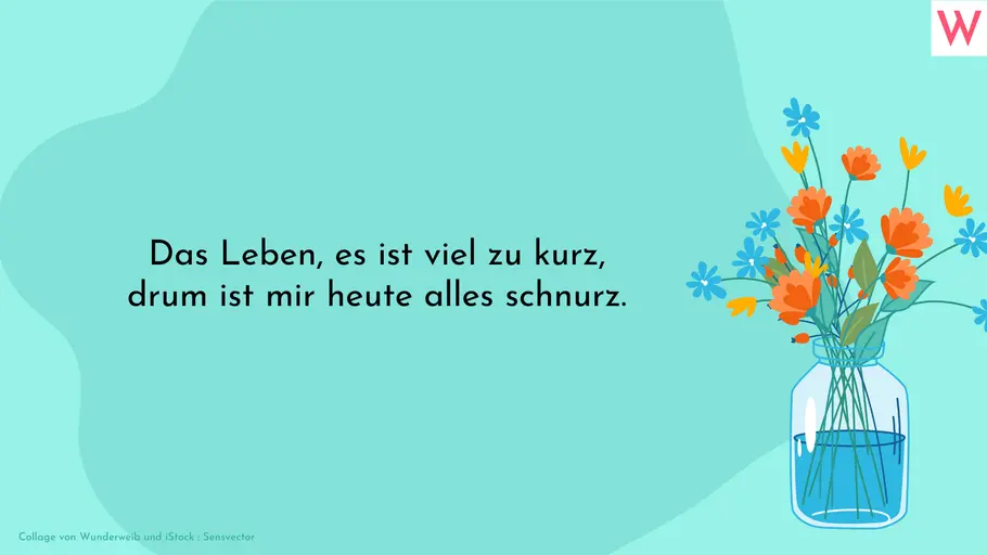 Das Leben, es ist viel zu kurz, drum ist mir heute alles schnurz. Das Leben, es ist viel zu kurz, drum ist mir heute alles schnurz.