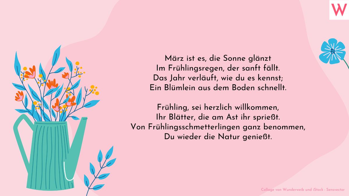 März ist es, die Sonne glänzt Im Frühlingsregen, der sanft fällt. Das Jahr verläuft, wie du es kennst; Ein Blümlein aus dem Boden schnellt.  Frühling, sei herzlich willkommen, Ihr Blätter, die am Ast ihr sprießt. Von Frühlingsschmetterlingen ganz benommen, Du wieder die Natur genießt.