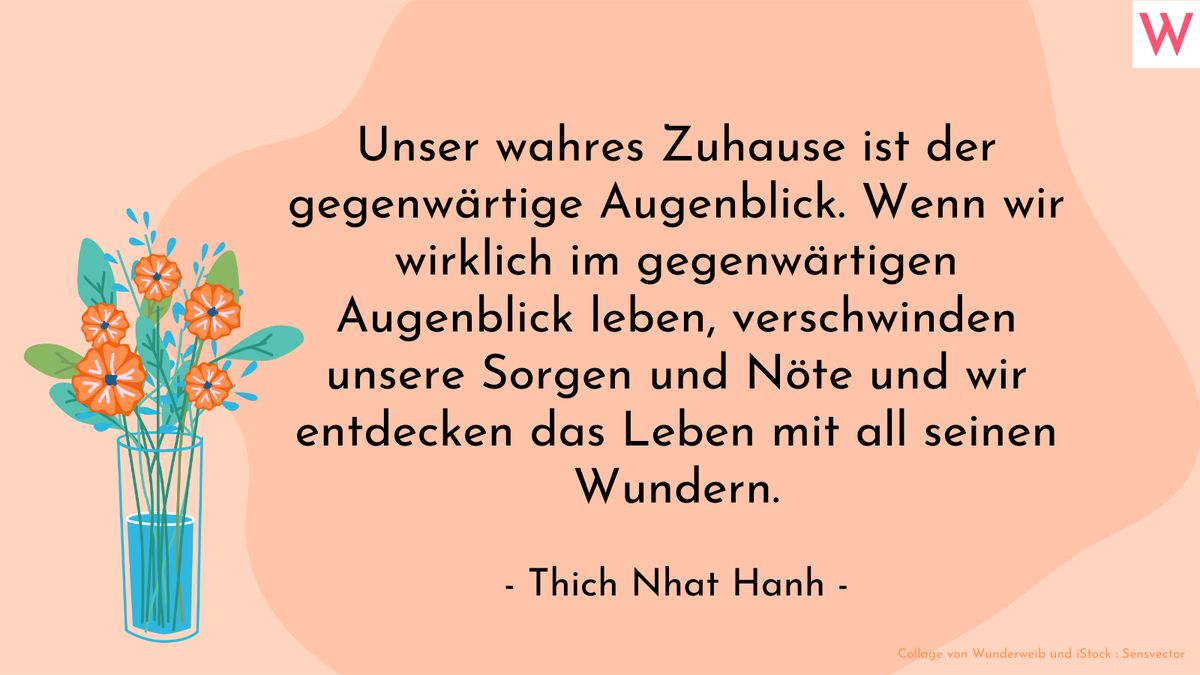 Unser wahres Zuhause ist der gegenwärtige Augenblick. Wenn wir wirklich im gegenwärtigen Augenblick leben, verschwinden unsere Sorgen und Nöte und wir entdecken das Leben mit all seinen Wundern. (Thich Nhat Hanh)