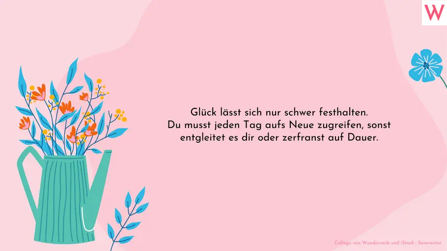 Glück lässt sich nur schwer festhalten. Du musst jeden Tag aufs Neue zugreifen, sonst entgleitet es dir oder zerfranst auf Dauer. Glück lässt sich nur schwer festhalten. Du musst jeden Tag aufs Neue zugreifen, sonst entgleitet es dir oder zerfranst auf Dauer.