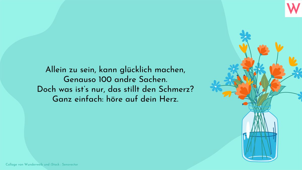 Allein zu sein, kann glücklich machen, Genauso 100 andre Sachen. Doch was ist’s nur, das stillt den Schmerz? Ganz einfach: höre auf dein Herz.