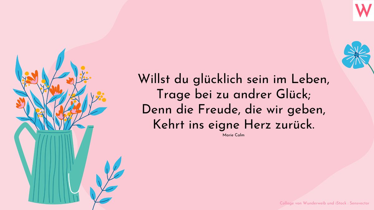 Willst du glücklich sein im Leben, Trage bei zu andrer Glück; Denn die Freude, die wir geben, Kehrt ins eigne Herz zurück. (Marie Calm)