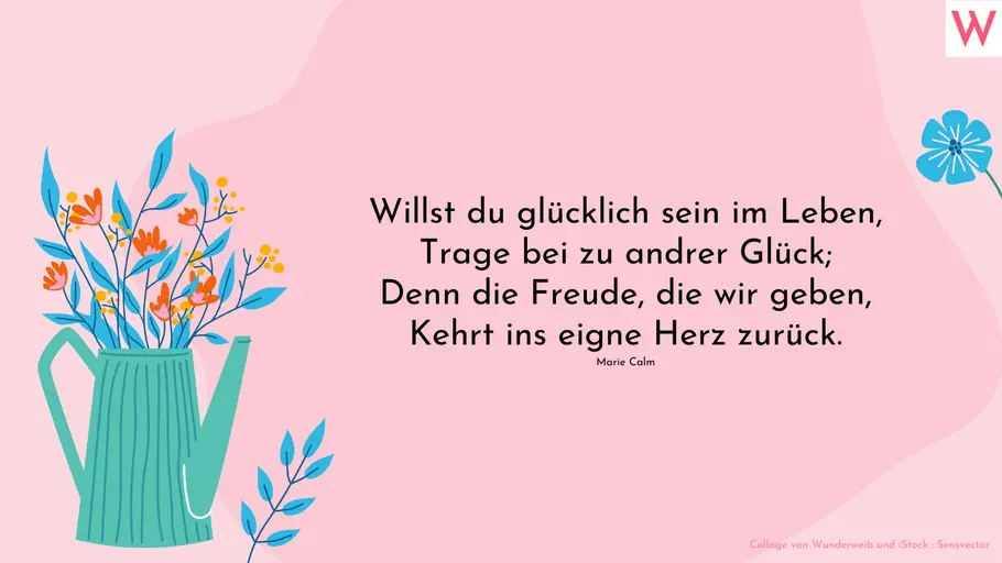Willst du glücklich sein im Leben, Trage bei zu andrer Glück; Denn die Freude, die wir geben, Kehrt ins eigne Herz zurück. (Marie Calm)