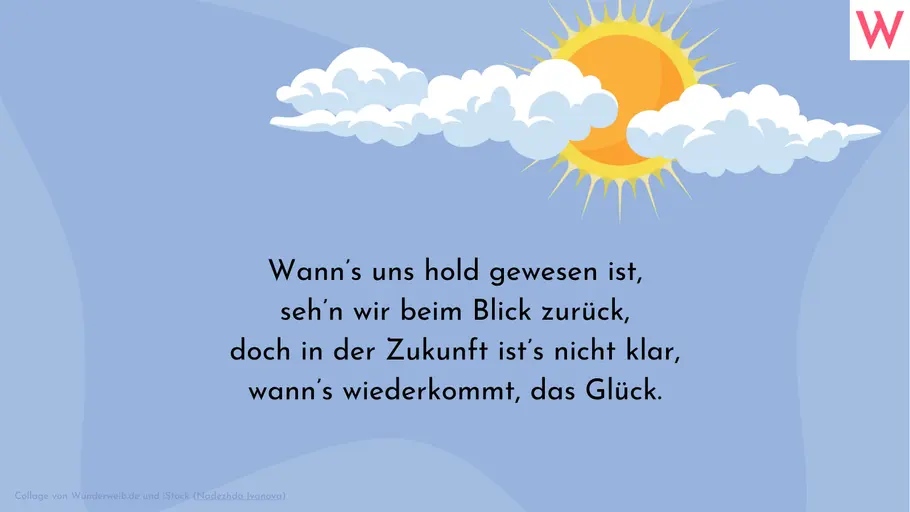 Wann’s uns hold gewesen ist, seh’n wir beim Blick zurück, doch in der Zukunft ist’s nicht klar, wann’s wiederkommt, das Glück. Wann’s uns hold gewesen ist, seh’n wir beim Blick zurück, doch in der Zukunft ist’s nicht klar, wann’s wiederkommt, das Glück.
