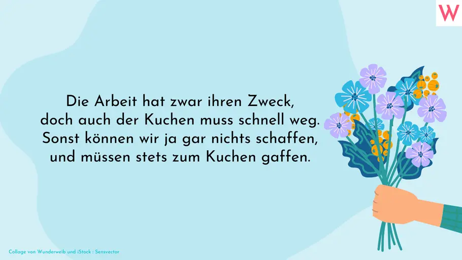 Die Arbeit hat zwar ihren Zweck, doch auch der Kuchen muss schnell weg. Sonst können wir ja gar nichts schaffen und müssen stets zum Kuchen gaffen.