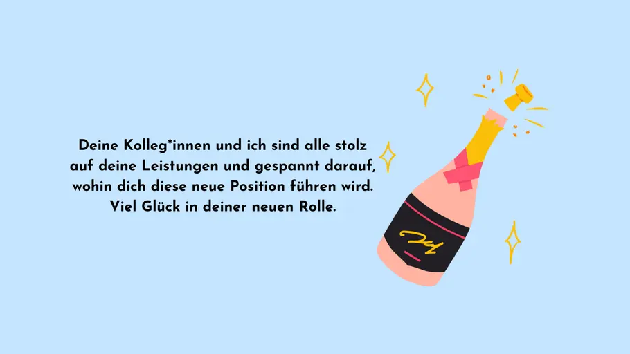 Deine Kolleg*innen und ich sind alle stolz auf deine Leistungen und gespannt darauf, wohin dich diese neue Position führen wird. Viel Glück in deiner neuen Rolle. Deine Kolleg*innen und ich sind alle stolz auf deine Leistungen und gespannt darauf, wohin dich diese neue Position führen wird. Viel Glück in deiner neuen Rolle.