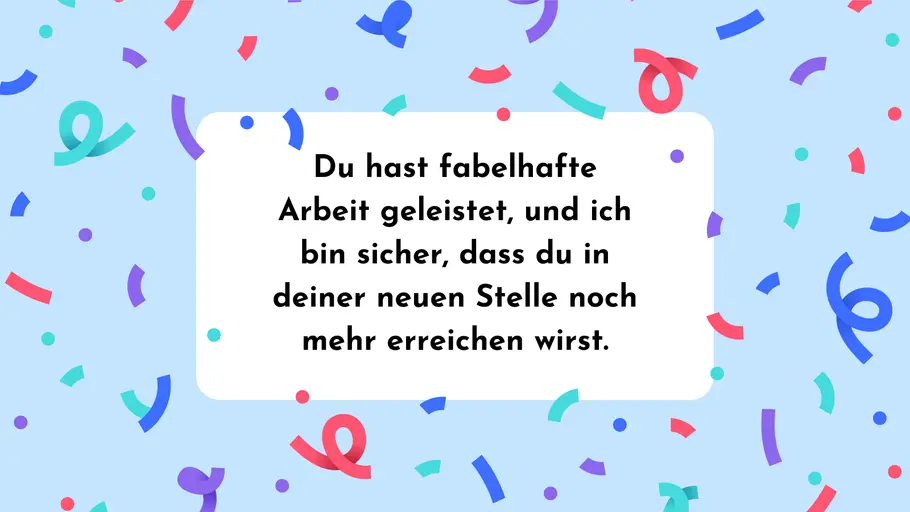 Du hast fabelhafte Arbeit geleistet, und ich bin sicher, dass du in deiner neuen Stelle noch mehr erreichen wirst. Du hast fabelhafte Arbeit geleistet, und ich bin sicher, dass du in deiner neuen Stelle noch mehr erreichen wirst.
