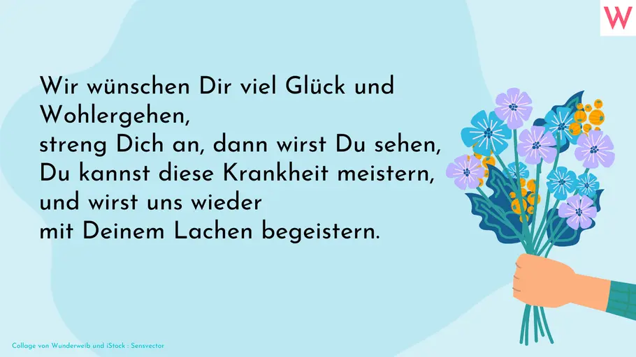 Gute Besserung Spruch Wir wünschen dir viel Glück und Wohlergehen, streng dich an, dann wirst du sehen, du kannst diese Krankheit meistern, und wirst uns wieder mit deinem Lachen begeistern.
