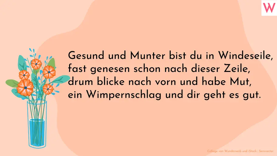 Gute Besserung Spruch zum Verschicken Gesund und Munter bist du in Windeseile, fast genesen schon nach dieser Zeile, drum blicke nach vorn und habe Mut, ein Wimpernschlag und dir geht es gut.