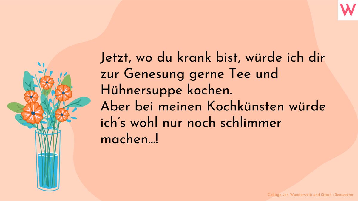 Jetzt, wo du krank bist, würde ich dir zur Genesung gerne Tee und Hühnersuppe kochen. Aber bei meinen Kochkünsten würde ich’s wohl nur noch schlimmer machen…!