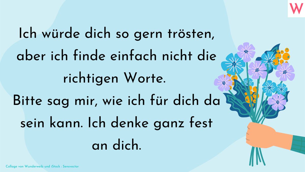 Ich würde dich so gerne trösten, aber ich finde einfach nicht die richtigen Worte. Bitte sag mir, wie ich für dich da sein kann. Ich denke ganz fest an dich.