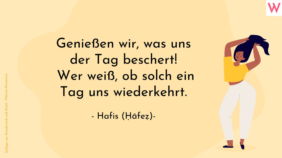 Genießen wir, was uns der Tag beschert! Wer weiß, ob solch ein Tag uns wiederkehrt. (Hafis)