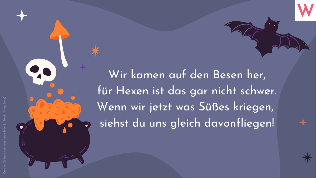 Wir kamen auf den Besen her, für Hexen ist das gar nicht schwer. Wenn wir jetzt was Süßes kriegen, dann siehst du uns gleich davonfliegen!