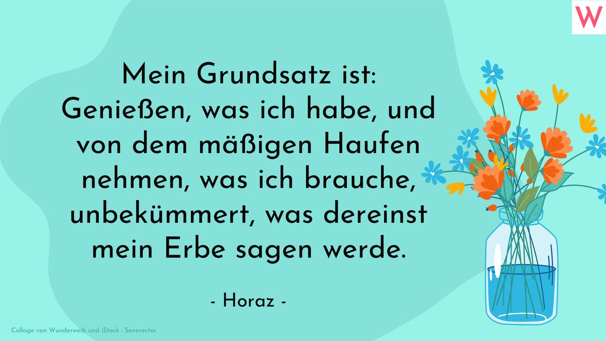 Mein Grundsatz ist: Genießen, was ich habe, und von dem mäßigen Haufen nehmen, was ich brauche, unbekümmert, was dereinst mein Erbe sagen werde. (Horaz)