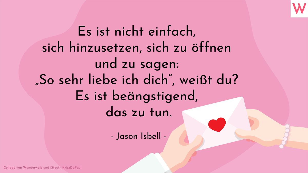 Es ist nicht einfach, sich hinzusetzen, sich zu öffnen und zu sagen: So sehr liebe ich dich, weißt du? Es ist beängstigend, das zu tun. (Jason Isbell)