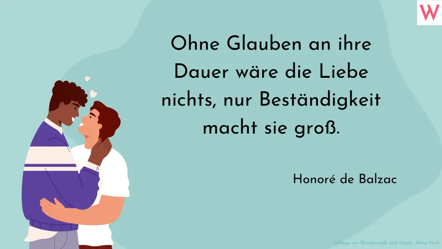 Ohne Glauben an ihre Dauer wäre die Liebe nichts, nur Beständigkeit macht sie groß. Ohne Glauben an ihre Dauer wäre die Liebe nichts, nur Beständigkeit macht sie groß.