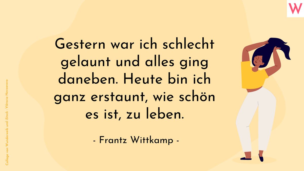 Gestern war ich schlecht gelaunt und alles ging daneben. Heute bin ich ganz erstaunt, wie schön es ist, zu leben. (Frantz Wittkamp)