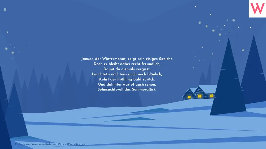 Januar, der Wintermonat, zeigt sein eisiges Gesicht, Doch er bleibt dabei recht freundlich, Damit du niemals vergisst, Leuchtet’s nächtens auch noch bläulich, Kehrt der Frühling bald zurück. Und dahinter wartet auch schon, Sehnsuchtsvoll das Sommerglück. Januar, der Wintermonat, zeigt sein eisiges Gesicht, Doch er bleibt dabei recht freundlich, Damit du niemals vergisst, Leuchtet’s nächtens auch noch bläulich, Kehrt der Frühling bald zurück. Und dahinter wartet auch schon, Sehnsuchtsvoll das Sommerglück.