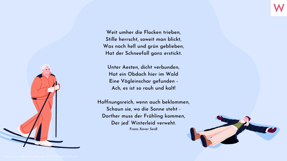 Weit umher die Flocken trieben, Stille herrscht, soweit man blickt, Was noch hell und grün geblieben, Hat der Schneefall ganz erstickt.  Unter Aesten, dicht verbunden, Hat ein Obdach hier im Wald Eine Vögleinschar gefunden - Ach, es ist so rauh und kalt!  Hoffnungsreich, wenn auch beklommen, Schaun sie, wo die Sonne steht - Dorther muss der Frühling kommen, Der jed’ Winterleid verweht. Franz Xaver Seidl