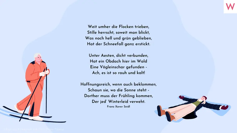 Weit umher die Flocken trieben, Stille herrscht, soweit man blickt, Was noch hell und grün geblieben, Hat der Schneefall ganz erstickt. Unter Aesten, dicht verbunden, Hat ein Obdach hier im Wald Eine Vögleinschar gefunden - Ach, es ist so rauh und kalt! Hoffnungsreich, wenn auch beklommen, Schaun sie, wo die Sonne steht - Dorther muss der Frühling kommen, Der jed’ Winterleid verweht. Franz Xaver Seidl Weit umher die Flocken trieben, Stille herrscht, soweit man blickt, Was noch hell und grün geblieben, Hat der Schneefall ganz erstickt. Unter Aesten, dicht verbunden, Hat ein Obdach hier im Wald Eine Vögleinschar gefunden - Ach, es ist so rauh und kalt! Hoffnungsreich, wenn auch beklommen, Schaun sie, wo die Sonne steht - Dorther muss der Frühling kommen, Der jed’ Winterleid verweht. Franz Xaver Seidl
