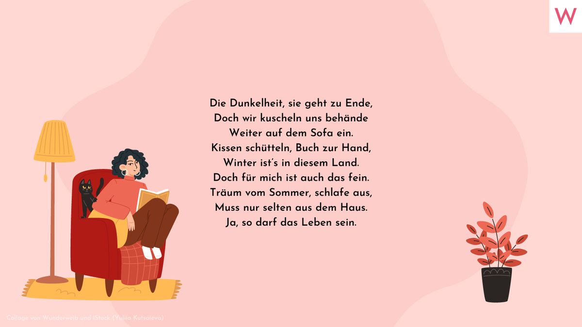 Die Dunkelheit, sie geht zu Ende, Doch wir kuscheln uns behände Weiter auf dem Sofa ein. Kissen schütteln, Buch zur Hand, Winter ist’s in diesem Land. Doch für mich ist auch das fein. Träum vom Sommer, schlafe aus, Muss nur selten aus dem Haus. Ja, so darf das Leben sein.