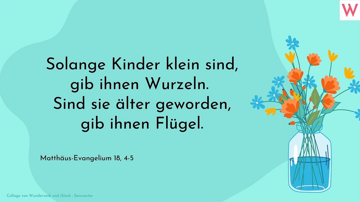 Solange Kinder klein sind, gib ihnen Wurzeln. Sind sie älter geworden, gib ihnen Flügel.  Matthäus-Evangelium 18, 4-5